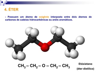 4. ÉTER
- Possuem um átomo de oxigênio interposto entre dois átomos de
carbonos de cadeias hidrocarbônicas ou anéis aromáticos.




                                                    Etóxietano
         CH3 – CH2 – O – CH2 – CH3
                                                   (éter dietílico)
 