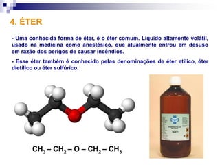 4. ÉTER
- Uma conhecida forma de éter, é o éter comum. Líquido altamente volátil,
usado na medicina como anestésico, que atualmente entrou em desuso
em razão dos perigos de causar incêndios.
- Esse éter também é conhecido pelas denominações de éter etílico, éter
dietílico ou éter sulfúrico.




       CH3 – CH2 – O – CH2 – CH3
 