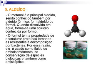 5. ALDEÍDO
- O metanal é o principal aldeído,
sendo conhecido também por
aldeído fórmico, formaldeído ou
formol. Quando dissolvido em
água, forma-se uma solução
conhecida por formol.
- O formol tem a propriedade de
desnaturar proteínas tornando-
as resistentes à decomposição
por bactérias. Por essa razão,
ele é usado como fluido de
embalsamamento, na
conservação de espécies
biológicas e também como
antisséptico.
 