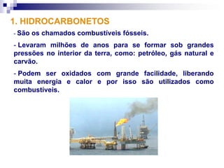 1. HIDROCARBONETOS
- São   os chamados combustíveis fósseis.
- Levaram milhões de anos para se formar sob grandes
pressões no interior da terra, como: petróleo, gás natural e
carvão.
- Podem ser oxidados com grande facilidade, liberando
muita energia e calor e por isso são utilizados como
combustíveis.
 