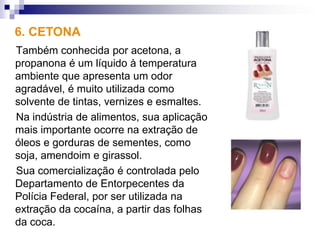 6. CETONA
Também conhecida por acetona, a
propanona é um líquido à temperatura
ambiente que apresenta um odor
agradável, é muito utilizada como
solvente de tintas, vernizes e esmaltes.
Na indústria de alimentos, sua aplicação
mais importante ocorre na extração de
óleos e gorduras de sementes, como
soja, amendoim e girassol.
Sua comercialização é controlada pelo
Departamento de Entorpecentes da
Polícia Federal, por ser utilizada na
extração da cocaína, a partir das folhas
da coca.
 