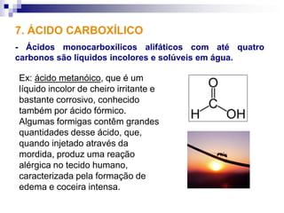 7. ÁCIDO CARBOXÍLICO
- Ácidos monocarboxílicos alifáticos com até quatro
carbonos são líquidos incolores e solúveis em água.

Ex: ácido metanóico, que é um
líquido incolor de cheiro irritante e
bastante corrosivo, conhecido
também por ácido fórmico.
Algumas formigas contêm grandes
quantidades desse ácido, que,
quando injetado através da
mordida, produz uma reação
alérgica no tecido humano,
caracterizada pela formação de
edema e coceira intensa.
 