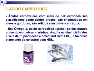7. ÁCIDO CARBOXÍLICO
- Ácidos carboxílicos com mais de dez carbonos são
classificados como ácidos graxos, são encontrados em
óleos e gorduras, são sólidos e insolúveis em água.
- Ex: Ômega-3, ácido carboxílico (graxo) poliinsaturado
presente em peixes marinhos. Auxilia na diminuição dos
níveis de triglicerídeos e colesterol ruim LDL, e favorece
o aumento do colestrol bom HDL.
 