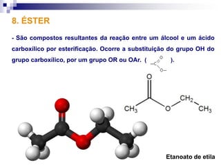 8. ÉSTER
- São compostos resultantes da reação entre um álcool e um ácido
carboxílico por esterificação. Ocorre a substituição do grupo OH do
grupo carboxílico, por um grupo OR ou OAr. (        ).




                                                  Etanoato de etila
 