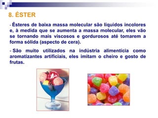 8. ÉSTER
- Ésteresde baixa massa molecular são líquidos incolores
e, à medida que se aumenta a massa molecular, eles vão
se tornando mais viscosos e gordurosos até tomarem a
forma sólida (aspecto de cera).
- São muito utilizados na indústria alimentícia como
aromatizantes artificiais, eles imitam o cheiro e gosto de
frutas.
 