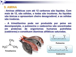 9. AMINA
-Aminas alifáticas com até 12 carbonos são líquidas. Com
mais de 12, são sólidas, e todas são incolores. As líquidas
são tóxicas e apresentam cheiro desagradável, e as sólidas
são inodoras.
- A trimetilamina pode ser produzida por peixe em
decomposição, a putrescina e cadaverina são encontradas
em proteínas de organismos humanos putrefatos
(cadáveres) e constituem diaminas alifáticas saturadas.



                                             Putrescina



Trimetilamina
                                             Cadaverina
 
