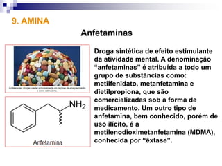 9. AMINA
           Anfetaminas

             Droga sintética de efeito estimulante
             da atividade mental. A denominação
             “anfetaminas” é atribuída a todo um
             grupo de substâncias como:
             metilfenidato, metanfetamina e
             dietilpropiona, que são
             comercializadas sob a forma de
             medicamento. Um outro tipo de
             anfetamina, bem conhecido, porém de
             uso ilícito, é a
             metilenodioximetanfetamina (MDMA),
             conhecida por “êxtase”.
 