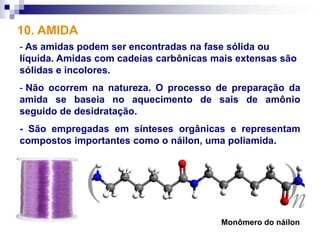 10. AMIDA
- As amidas podem ser encontradas na fase sólida ou
líquida. Amidas com cadeias carbônicas mais extensas são
sólidas e incolores.
- Não ocorrem na natureza. O processo de preparação da
amida se baseia no aquecimento de sais de amônio
seguido de desidratação.
- São empregadas em sínteses orgânicas e representam
compostos importantes como o náilon, uma poliamida.




                                        Monômero do náilon
 