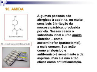 10. AMIDA
                              Algumas pessoas são
                              alérgicas à aspirina, ou muito
                              sensíveis à irritação da
                              mucosa gástrica, produzida
                              por ela. Nesses casos o
                              substituto ideal é uma amida
                              sintética – como
N-(4-hidroxifenil)etanamida   acetominofen (paracetamol),
                              a mais comum. Sua ação
                              como analgésico e
                              antitérmico é semelhante à da
                              aspirina, mas ela não é tão
                              eficaz como antiinflamatório.
 