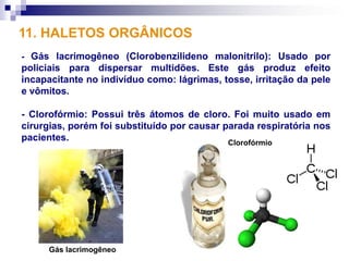 11. HALETOS ORGÂNICOS
- Gás lacrimogêneo (Clorobenzilideno malonitrilo): Usado por
policiais para dispersar multidões. Este gás produz efeito
incapacitante no indivíduo como: lágrimas, tosse, irritação da pele
e vômitos.

- Clorofórmio: Possui três átomos de cloro. Foi muito usado em
cirurgias, porém foi substituído por causar parada respiratória nos
pacientes.                                   Clorofórmio




     Gás lacrimogêneo
 