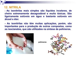 12. NITRILA
- As isonitrilas mais simples são líquidos incolores, de
cheiro extremamente desagradável e muito tóxicas. São
ligeiramente solúveis em água e bastante solúveis em
álcool e éter.
- As isonitrilas não têm muitas aplicações, porém, são
importantes para a produção de outros compostos, como
os isocianatos, que são utilizados na síntese de polímeros.




                             polímeros
 