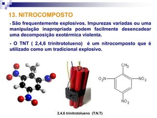 13. NITROCOMPOSTO
- Sãofrequentemente explosivos. Impurezas variadas ou uma
manipulação inapropriada podem facilmente desencadear
uma decomposição exotérmica violenta.
- O TNT ( 2,4,6 trinitrotolueno) é um nitrocomposto que é
utilizado como um tradicional explosivo.




                   2,4,6 trinitrotolueno (T.N.T)
 