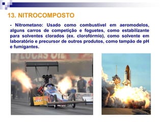 13. NITROCOMPOSTO
- Nitrometano: Usado como combustível em aeromodelos,
alguns carros de competição e foguetes, como estabilizante
para solventes clorados (ex. clorofórmio), como solvente em
laboratório e precursor de outros produtos, como tampão de pH
e fumigantes.
 