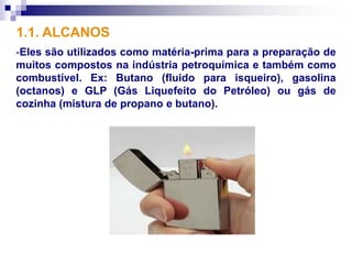 1.1. ALCANOS
-Eles são utilizados como matéria-prima para a preparação de
muitos compostos na indústria petroquímica e também como
combustível. Ex: Butano (fluido para isqueiro), gasolina
(octanos) e GLP (Gás Liquefeito do Petróleo) ou gás de
cozinha (mistura de propano e butano).
 