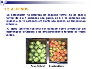 1.2. ALCENOS
-Se apresentam na natureza da seguinte forma: os de cadeia
normal de 2 a 4 carbonos são gases, de 5 a 16 carbonos são
líquidos e de 17 carbonos em diante são sólidos, na temperatura
ambiente.
- O eteno (etileno) costuma ser utilizado como anestésico em
intervenções cirúrgicas e no amadurecimento forçado de frutas
verdes.




                   Antes (etileno)   Depois (etileno)
 