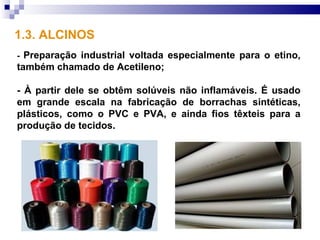 1.3. ALCINOS
- Preparação industrial voltada especialmente para o etino,
também chamado de Acetileno;

- À partir dele se obtêm solúveis não inflamáveis. É usado
em grande escala na fabricação de borrachas sintéticas,
plásticos, como o PVC e PVA, e ainda fios têxteis para a
produção de tecidos.
 