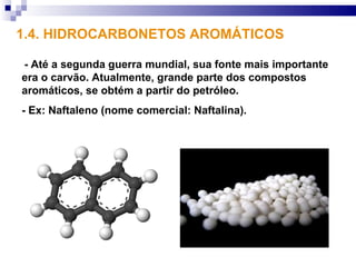 1.4. HIDROCARBONETOS AROMÁTICOS

- Até a segunda guerra mundial, sua fonte mais importante
era o carvão. Atualmente, grande parte dos compostos
aromáticos, se obtém a partir do petróleo.
- Ex: Naftaleno (nome comercial: Naftalina).
 