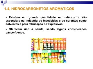 1.4. HIDROCARBONETOS AROMÁTICOS

- Existem em grande quantidade na natureza e são
essenciais na indústria de inseticidas e de corantes como
solventes e para fabricação de explosivos.
- Oferecem riso à saúde, sendo alguns considerados
cancerígenos.
 