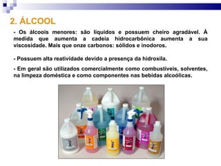 2. ÁLCOOL
- Os álcoois menores: são líquidos e possuem cheiro agradável. À
medida que aumenta a cadeia hidrocarbônica aumenta a sua
viscosidade. Mais que onze carbonos: sólidos e inodoros.

- Possuem alta reatividade devido a presença da hidroxila.
- Em geral são utilizados comercialmente como combustíveis, solventes,
na limpeza doméstica e como componentes nas bebidas alcoólicas.
 