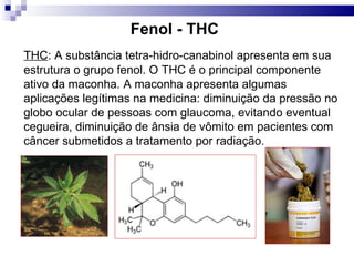 Fenol - THC
THC: A substância tetra-hidro-canabinol apresenta em sua
estrutura o grupo fenol. O THC é o principal componente
ativo da maconha. A maconha apresenta algumas
aplicações legítimas na medicina: diminuição da pressão no
globo ocular de pessoas com glaucoma, evitando eventual
cegueira, diminuição de ânsia de vômito em pacientes com
câncer submetidos a tratamento por radiação.
 