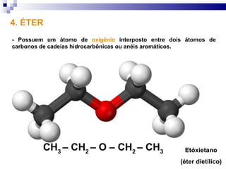 4. ÉTER
- Possuem um átomo de oxigênio interposto entre dois átomos de
carbonos de cadeias hidrocarbônicas ou anéis aromáticos.




         CH3 – CH2 – O – CH2 – CH3                  Etóxietano
                                                   (éter dietílico)
 