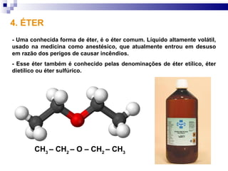 4. ÉTER
- Uma conhecida forma de éter, é o éter comum. Líquido altamente volátil,
usado na medicina como anestésico, que atualmente entrou em desuso
em razão dos perigos de causar incêndios.
- Esse éter também é conhecido pelas denominações de éter etílico, éter
dietílico ou éter sulfúrico.




        CH3 – CH2 – O – CH2 – CH3
 