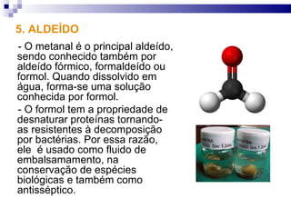 5. ALDEÍDO
- O metanal é o principal aldeído,
sendo conhecido também por
aldeído fórmico, formaldeído ou
formol. Quando dissolvido em
água, forma-se uma solução
conhecida por formol.
- O formol tem a propriedade de
desnaturar proteínas tornando-
as resistentes à decomposição
por bactérias. Por essa razão,
ele é usado como fluido de
embalsamamento, na
conservação de espécies
biológicas e também como
antisséptico.
 
