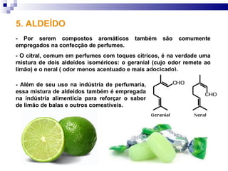 5. ALDEÍDO
- Por serem compostos aromáticos          também   são   comumente
empregados na confecção de perfumes.
- O citral, comum em perfumes com toques cítricos, é na verdade uma
mistura de dois aldeídos isoméricos: o geranial (cujo odor remete ao
limão) e o neral ( odor menos acentuado e mais adocicado).

- Além de seu uso na indústria de perfumaria,
essa mistura de aldeídos também é empregada
na indústria alimentícia para reforçar o sabor
de limão de balas e outros comestíveis.
 