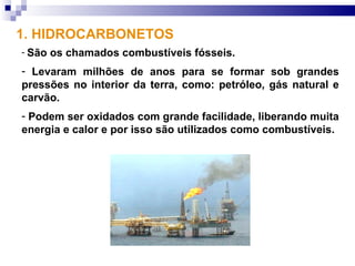 1. HIDROCARBONETOS
- São   os chamados combustíveis fósseis.
- Levaram milhões de anos para se formar sob grandes
pressões no interior da terra, como: petróleo, gás natural e
carvão.
- Podem ser oxidados com grande facilidade, liberando muita
energia e calor e por isso são utilizados como combustíveis.
 