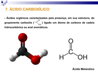 7. ÁCIDO CARBOXÍLICO

- Ácidos orgânicos caracterizados pela presença, em sua estrutura, do
grupamento carboxila (       ) ligado um átomo de carbono de cadeia
hidrocarbônica ou anel aromáticos.




                                                    Ácido Metanóico
 