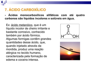 7. ÁCIDO CARBOXÍLICO
- Ácidos monocarboxílicos alifáticos com até quatro
carbonos são líquidos incolores e solúveis em água.

Ex: ácido metanóico, que é um
líquido incolor de cheiro irritante e
bastante corrosivo, conhecido
também por ácido fórmico.
Algumas formigas contêm grandes
quantidades desse ácido, que,
quando injetado através da
mordida, produz uma reação
alérgica no tecido humano,
caracterizada pela formação de
edema e coceira intensa.
 
