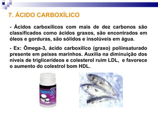 7. ÁCIDO CARBOXÍLICO
- Ácidos carboxílicos com mais de dez carbonos são
classificados como ácidos graxos, são encontrados em
óleos e gorduras, são sólidos e insolúveis em água.
- Ex: Ômega-3, ácido carboxílico (graxo) poliinsaturado
presente em peixes marinhos. Auxilia na diminuição dos
níveis de triglicerídeos e colesterol ruim LDL, e favorece
o aumento do colestrol bom HDL.
 
