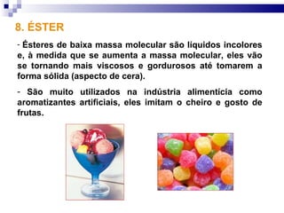 8. ÉSTER
-Ésteres de baixa massa molecular são líquidos incolores
e, à medida que se aumenta a massa molecular, eles vão
se tornando mais viscosos e gordurosos até tomarem a
forma sólida (aspecto de cera).
- São muito utilizados na indústria alimentícia como
aromatizantes artificiais, eles imitam o cheiro e gosto de
frutas.
 
