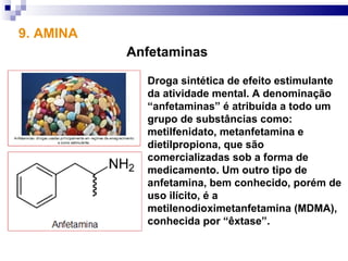 9. AMINA
           Anfetaminas

             Droga sintética de efeito estimulante
             da atividade mental. A denominação
             “anfetaminas” é atribuída a todo um
             grupo de substâncias como:
             metilfenidato, metanfetamina e
             dietilpropiona, que são
             comercializadas sob a forma de
             medicamento. Um outro tipo de
             anfetamina, bem conhecido, porém de
             uso ilícito, é a
             metilenodioximetanfetamina (MDMA),
             conhecida por “êxtase”.
 