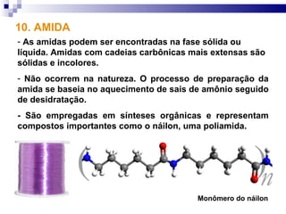 10. AMIDA
- As amidas podem ser encontradas na fase sólida ou
líquida. Amidas com cadeias carbônicas mais extensas são
sólidas e incolores.
- Não ocorrem na natureza. O processo de preparação da
amida se baseia no aquecimento de sais de amônio seguido
de desidratação.
- São empregadas em sínteses orgânicas e representam
compostos importantes como o náilon, uma poliamida.




                                        Monômero do náilon
 