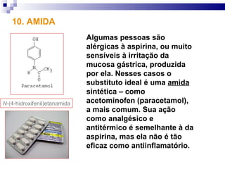 10. AMIDA
                              Algumas pessoas são
                              alérgicas à aspirina, ou muito
                              sensíveis à irritação da
                              mucosa gástrica, produzida
                              por ela. Nesses casos o
                              substituto ideal é uma amida
                              sintética – como
N-(4-hidroxifenil)etanamida   acetominofen (paracetamol),
                              a mais comum. Sua ação
                              como analgésico e
                              antitérmico é semelhante à da
                              aspirina, mas ela não é tão
                              eficaz como antiinflamatório.
 