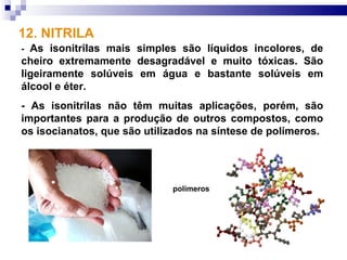 12. NITRILA
- As isonitrilas mais simples são líquidos incolores, de
cheiro extremamente desagradável e muito tóxicas. São
ligeiramente solúveis em água e bastante solúveis em
álcool e éter.
- As isonitrilas não têm muitas aplicações, porém, são
importantes para a produção de outros compostos, como
os isocianatos, que são utilizados na síntese de polímeros.




                             polímeros
 