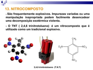 13. NITROCOMPOSTO
-São frequentemente explosivos. Impurezas variadas ou uma
manipulação inapropriada podem facilmente desencadear
uma decomposição exotérmica violenta.
- O TNT ( 2,4,6 trinitrotolueno) é um nitrocomposto que é
utilizado como um tradicional explosivo.




                   2,4,6 trinitrotolueno (T.N.T)
 