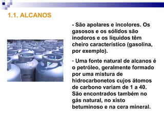 1.1. ALCANOS
               - São apolares e incolores. Os
               gasosos e os sólidos são
               inodoros e os líquidos têm
               cheiro característico (gasolina,
               por exemplo).
               - Uma fonte natural de alcanos é
               o petróleo, geralmente formado
               por uma mistura de
               hidrocarbonetos cujos átomos
               de carbono variam de 1 a 40.
               São encontrados também no
               gás natural, no xisto
               betuminoso e na cera mineral.
 