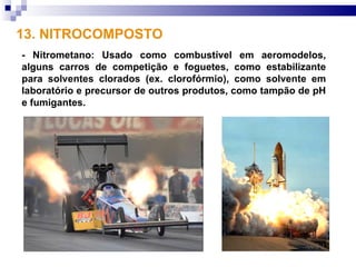 13. NITROCOMPOSTO
- Nitrometano: Usado como combustível em aeromodelos,
alguns carros de competição e foguetes, como estabilizante
para solventes clorados (ex. clorofórmio), como solvente em
laboratório e precursor de outros produtos, como tampão de pH
e fumigantes.
 