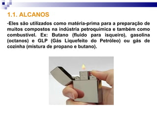 1.1. ALCANOS
-Eles são utilizados como matéria-prima para a preparação de
muitos compostos na indústria petroquímica e também como
combustível. Ex: Butano (fluido para isqueiro), gasolina
(octanos) e GLP (Gás Liquefeito do Petróleo) ou gás de
cozinha (mistura de propano e butano).
 