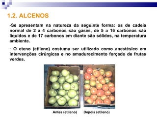 1.2. ALCENOS
-Se apresentam na natureza da seguinte forma: os de cadeia
normal de 2 a 4 carbonos são gases, de 5 a 16 carbonos são
líquidos e de 17 carbonos em diante são sólidos, na temperatura
ambiente.
- O eteno (etileno) costuma ser utilizado como anestésico em
intervenções cirúrgicas e no amadurecimento forçado de frutas
verdes.




                   Antes (etileno)   Depois (etileno)
 