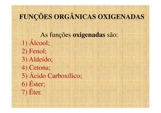 FUNÇÕES ORGÂNICAS OXIGENADAS
As funções oxigenadas são:
1) Álcool;
2) Fenol;
3) Aldeído;
4) Cetona;
5) Ácido Carboxílico;
6) Éster;
7) Éter.
 