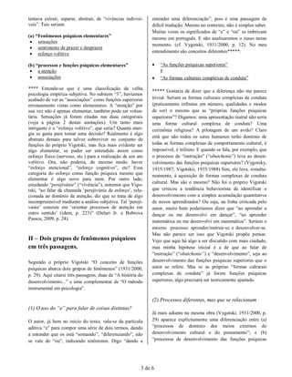 tentava extrair, separar, abstrair, de “vivências indivisí-    entender uma diferenciação”, pois é uma passagem de
veis”. Tais seriam:                                            difícil tradução. Mesmo no contexto, não é simples saber.
                                                               Muitas vezes os significados de “e” e “ou” se imbricam
(a) “Fenômenos psíquicos elementares”                          mesmo em português. E não analisaremos o russo nesse
  sensações
                                                               momento. (cf. Vygotski, 1931/2000, p. 12). No meu
  sentimento de prazer e desprazer
  esforço volitivo                                            entendimento são conceitos diferentes*****:

(b) “processos e funções psíquicos elementares”                   “As funções psíquicas superiores”
  a atenção                                                       E
  associações                                                    “As formas culturais complexas de conduta”

**** Entende-se que é uma classificação da velha
                                                               ***** Gostaria de dizer que a diferença não me parece
psicologia empírica subjetiva. No subitem “3”, havíamos
acabado de ver as “associações” como funções superiores        trivial. Seriam as formas culturais complexas de conduta
erroneamente vistas como elementares. A “atenção” por          (praticamente infinitas em número, qualidades e modos
sua vez não é apenas elementar, também pode ser volun-         de ser) o mesmo que as “próprias funções psíquicas
tária. Sensações já foram citadas nas duas categoriais         superiores”? Digamos: uma apresentação teatral não seria
(veja a página 2 destas anotações). Um tanto mais              uma forma cultural complexa de conduta? Uma
intrigante é o “esforço volitivo”, que seria? Quanta ener-     cerimônia religiosa? A pilotagem de um avião? Claro
gia se gasta para tomar uma decisão? Realmente é algo
                                                               está que não todos os seres humanos terão domínio de
abstrato demais para talvez sobreviver no conjunto de
funções do próprio Vigotski, mas fica mais evidente ser        todas as formas complexas de comportamento cultural, é
algo elementar, se puder ser entendido assim como              impossível, é infinito. E quando se fala, por exemplo, que
esforço físico (nervoso, etc.) para a realização de um ato     o processo de “instrução” (“obutchenie”) leva ao desen-
volitivo. Ora, não poderia, do mesmo modo, haver               volvimento das funções psíquicas superiores? (Vygotsky,
“esforço atencional”, “esforço cognitivo”, etc? Essa           1935/1987; Vigotskii, 1935/1988) Sim, ele leva, simulta-
categoria do esforço como função psíquica mesmo que            neamente, à aquisição de formas complexas de conduta
elementar é algo novo para mim. Por outro lado,
                                                               cultural. Mas são o mesmo? Não foi o próprio Vigotski
estudando “perejivánie” (“vivência”), notamos que Vigo-
tski, “ao falar da chamada ‘perejivánie de esforço’, rela-     que criticou a tendência behaviorista de identificar o
cionada ao domínio da atenção, diz que se trata de algo        desenvolvimento com a simples acumulação quantitativa
incompreensível mediante a análise subjetiva. Tal ‘pereji-     de novos aprendizados? Ou seja, na linha criticada pelo
vanie’ consiste em ‘orientar processos de atenção em           autor, muito bem poderíamos dizer que “ao aprender a
outro sentido’ (idem, p. 223)” (Delari Jr. e Bobrova           dançar eu me desenvolvi em dançar”, “ao aprender
Passos, 2009, p. 24).
                                                               matemática eu me desenvolvi em matemática”. Seriam o
                                                               mesmo processo: aprender/instruir-se e desenvolver-se.
                                                               Mas não parece ser isso que Vigotski propõe pensar.
II – Dois grupos de fenômenos psíquicos                        Vejo que aqui há algo a ser discutido com mais cuidado,
em três passagens.                                             mas minha hipótese inicial é a de que ao falar de
                                                               “instrução” (“obutchenie”) e “desenvolvimento”, seja ao
Segundo o próprio Vigotski “O conceito de funções              desenvolvimento das funções psíquicas superiores que o
psíquicas abarca dois grupos de fenômenos” (1931/2000,         autor se refere. Mas se as próprias “formas culturais
p. 29). Aqui citarei três passagens, duas de “A história do    complexas de conduta” já forem funções psíquicas
desenvolvimento...” e uma complementar de “O método            superiores, algo precisará ser teoricamente ajustado.
instrumental em psicologia”.

                                                               (2) Processos diferentes, mas que se relacionam
(1) O uso do “e” para falar de coisas distintas?
                                                               Já mais adiante na mesma obra (Vygotski, 1931/2000, p.
O autor, já bem no início do texto, vale-se da partícula       29) aparece explicitamente uma diferenciação entre (a)
aditiva “e” para compor uma série de dois termos, dando        “processos de domínio dos meios externos do
a entender que os está “somando”, “diferenciando”, não         desenvolvimento cultural e do pensamento”; e (b)
se vale do “ou”, indicando sinônimos. Digo “dando a            “processos de desenvolvimento das funções psíquicas




                                                          3 de 6
 