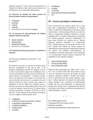 superiores especiais”. Como é comum no pensamento de             os diagramas
Vigotski ele aborda as duas séries como processos que            os mapas
são diferentes, mas se relacionam dialeticamente.                os desenhos
                                                                 todo o gênero de signos convencionais
(a) “processos de domínio dos meios externos do                  etc.”
desenvolvimento cultural e do pensamento”

   a linguagem
                                                              III – Funções psicológicas rudimentares
   a escritura
   o cálculo
                                                              Esse é praticamente um capítulo à parte, mas é a base
   o desenho                                                 para toda a argumentação metodológica de Vigotski
   noutra parte do texto ele fala da “pintura”               contra o modelo S-R predominante na pesquisa experi-
                                                              mental desde a velha psicologia (Wundt, e.g. tinha três
(b) “os processos de desenvolvimento das funções              tipos de experimentos diferentes baseados no mesmo
psíquicas superiores especiais”                               paradigma S-R). As funções rudimentares, por princípio,
                                                              são “funções psíquicas superiores rudimentatres”, às
   atenção voluntária                                        quais James Wertsch, e.g., contrasta com as “funções
   memória lógica                                            psíquicas superiores avançadas”, ou “propriamente
   formação de conceitos                                     ditas”. Diferenciação que no meu ponto de vista é útil,
   etc. (esse etc. é de Vigotski)                            pois Vigotski está tratando de formas culturais de
                                                              organização das funções psíquicas propriamente humanas
(a+b) nenhuma das duas partes pode ser resolvida em           tão arcaicas que poderiam inadvertidamente ser
separado.                                                     confundidas com funções elementares, mas são na gênese
                                                              e no funcionamento funções psíquicas superiores. São
                                                              trabalhados os três seguintes exemplos:
(3) Processos semelhantes aos do item “a” da
passagem“2”                                                      jogar a sorte para decidir
                                                                 usar um nó para lembrar
Para finalizar essa parte, eu gostaria de lembrar outros         usar os dedos para contar
processos semelhantes aos que vão na letra “a” da
passagem imediatamente anterior (2). Pergunto ao leitor       Poderia ser dito, de passagem que “jogar a sorte”, “usar o
se não vê na lista abaixo algum ar de semelhança com os       nó”, “usar os dedos” pode estar mais próximo do que
“processos de domínio dos meios externos do desenvolvi-       acima foi chamado de “processo de domínio de meios
mento cultural e do pensamento”. A questão é pratica-         externos”, entretanto, “lembrar” e “decidir” (ato volitivo)
mente a de diferenciar entre quando se acrescenta “pro-       talvez se aproximem mais das funções psíquicas “espe-
cesso de domínio dos tais meios”, ou quando se lista um       ciais”. Embora partamos do princípio da indissociabi-
conjunto possível de meios culturais que podem ser            lidade, entende-se que o princípio da indiferenciação
dominados ou não em função das condições sociais e            também não seja o mais apropriado. E a discussão fica
históricas de cada povo, sistema educacional e vida social    lançada nesse sentido, para a compreensão das sutilezas
de cada ser humano. Citarei do texto “O método instru-        das relações entre cultura e constituição do psiquismo, na
mental em psicologia” (Vygotski, 1930/1991, p, 65). O         dialética biológico e cultural.
autor diz: “Como exemplos de instrumentos psicológicos
e de seus complexos sistemas podem servir:
                                                                                     *    *     *
   a linguagem
   as diferentes formas de numeração e cômputo               Por Achilles Delari Junior.
   os dispositivos mnemotécnicos                             Umuarama-PR, 02 de março de 2011.
   o simbolismo algébrico.                                   Produção voluntária.
   as obras de arte                                          Este material passará por revisões posteriores.
   a escritura



                                                         4 de 6
 