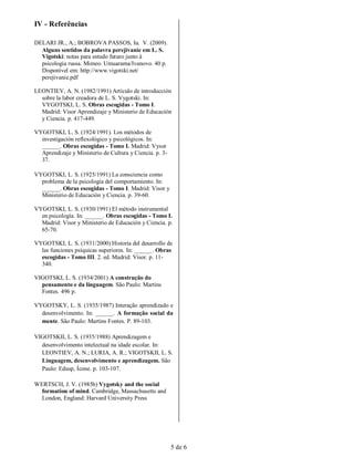 IV - Referências

DELARI JR., A.; BOBROVA PASSOS, Iu. V. (2009).
  Alguns sentidos da palavra perejivanie em L. S.
  Vigotski: notas para estudo futuro junto à
  psicologia russa. Mimeo. Umuarama/Ivanovo. 40 p.
  Disponível em: http://www.vigotski.net/
  perejivanie.pdf

LEONTIEV, A. N. (1982/1991) Artículo de introducción
  sobre la labor creadora de L. S. Vygotski. In:
  VYGOTSKI, L. S. Obras escogidas - Tomo I.
  Madrid: Visor Aprendizaje y Ministerio de Educación
  y Ciencia. p. 417-449.

VYGOTSKI, L. S. (1924/1991). Los métodos de
  investigación reflexológico y psicológicos. In:
  ______. Obras escogidas - Tomo I. Madrid: Vysor
  Aprendizaje y Ministerio de Cultura y Ciencia. p. 3-
  37.

VYGOTSKI, L. S. (1925/1991) La consciencia como
  problema de la psicología del comportamiento. In:
  ______. Obras escogidas - Tomo I. Madrid: Visor y
  Ministerio de Educación y Ciencia. p. 39-60.

VYGOTSKI, L. S. (1930/1991) El método instrumental
  en psicología. In: ______. Obras escogidas - Tomo I.
  Madrid: Visor y Ministerio de Educación y Ciencia. p.
  65-70.

VYGOTSKI, L. S. (1931/2000) Historia del desarrollo de
  las funciones psíquicas superiores. In: ______. Obras
  escogidas - Tomo III. 2. ed. Madrid: Visor. p. 11-
  340.

VIGOTSKI, L. S. (1934/2001) A construção do
  pensamento e da linguagem. São Paulo: Martins
  Fontes. 496 p.

VYGOTSKY, L. S. (1935/1987) Interação aprendizado e
  desenvolvimento. In: ______. A formação social da
  mente. São Paulo: Martins Fontes. P. 89-103.

VIGOTSKII, L. S. (1935/1988) Aprendizagem e
  desenvolvimento intelectual na idade escolar. In:
  LEONTIEV, A. N.; LURIA, A. R.; VIGOTSKII, L. S.
  Linguagem, desenvolvimento e aprendizagem. São
  Paulo: Edusp, Ícone. p. 103-107.

WERTSCH, J. V. (1985b) Vygotsky and the social
  formation of mind. Cambridge, Massachusetts and
  London, England: Harvard University Press




                                                         5 de 6
 