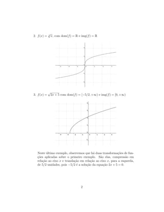 2. f(x) = 3
√
x, com dom(f) = R e img(f) = R
3. f(x) =
√
2x + 5 com dom(f) = [−5/2, +∞) e img(f) = [0, +∞)
Neste ´ultimo exemplo, observemos que h´a duas transforma¸c˜oes de fun-
¸c˜oes aplicadas sobre o primeiro exemplo. S˜ao elas, compress˜ao em
rela¸c˜ao ao eixo x e transla¸c˜ao em rela¸c˜ao ao eixo x, para a esquerda,
de 5/2 unidades, pois −5/2 ´e a solu¸c˜ao da equa¸c˜ao 2x + 5 = 0.
2
 