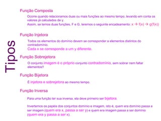 Função Composta Função Injetora Função Sobrejetora Função Bijetora Função Inversa Todos os elementos do domínio devem se corresponder a elementos distintos do contradomínio. Cada x se corresponde a um y diferente. O conjunto  imagem é o próprio  conjunto  contradomínio , sem sobrar nem faltar elementos!! É  injetora e sobrejetora  ao mesmo tempo. Para uma função ter sua inversa, ela deve primeiro ser  bijetora . Invertemos os papéis dos conjuntos domínio e imagem, isto é, quem era domínio passa a ser imagem ( quem era x, passa a ser y ) e quem era imagem passa a ser domínio ( quem era y passa a ser x ). Ocorre quando relacionamos duas ou mais funções ao mesmo tempo, levando em conta os valores já calculados de y. Assim, se temos duas funções, F e G, teremos o seguinte encadeamento:  x    f(x)    g(f(x)) Tipos 