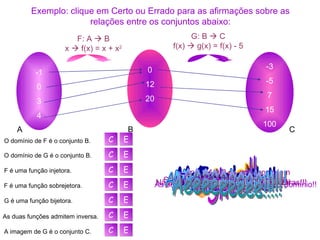 Exemplo: clique em Certo ou Errado para as afirmações sobre as relações entre os conjuntos abaixo: -1 0 3 4 0 12 20 -3 -5 7 15 100 F: A    B x    f(x) = x + x 2 G: B    C f(x)    g(x) = f(x) - 5 A B C O domínio de F é o conjunto B. O domínio de G é o conjunto B. A imagem de G é o conjunto C. F é uma função injetora. F é uma função sobrejetora. G é uma função bijetora. As duas funções admitem inversa. Ops... O domínio de f é o conjunto A. Beleza!!! Issooo!!! Nãããooo!!! As setas partem de B, então ele é o domínio!! Opa!! -1 e 0 se correspondem ao mesmo elemento de B. Show!! Moleza heim!! Se liga!! Todos os elementos de B recebem flechas!! Nã-nã-não!! G não é sobrejetora!! Tá fácil isso!!! Nãããããããoooo!!!! Elas não são bijetoras!!! C E C E C E C E C E C E C E Ai, que orgulho!!! Nada disso, C é o  contradomínio de G. Aêêêêêêêêê!!!!! 