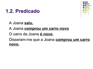 1.2. Predicado

 A Joana saíu.
 A Joana comprou um carro novo
 O carro da Joana é novo.
 Disseram-me que a Joana comprou um carro
 novo.
 
